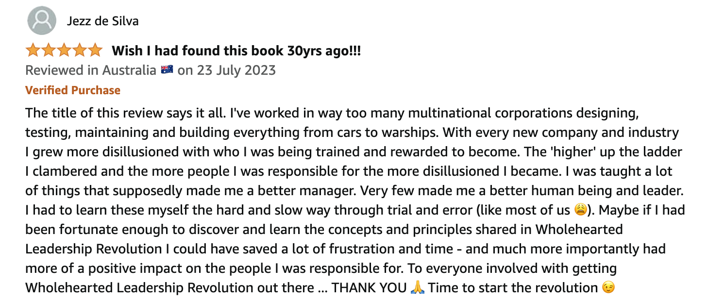 Five-star Amazon review by Jezz de Silva, reviewed in Australia on 23 July 2023, verified purchase. Wish I had found this book 30yrs ago!!! The title of this review says it all. I've worked in way too many multinational corporations designing, testing, maintaining and building everything from cars to warships. With every new company and industry I grew more disillusioned with who I was being trained and rewarded to become. The 'higher' up the ladder I clambered and the more people I was responsible for the more disillusioned I became. I was taught a lot of things that supposedly made me a better manager. Very few made me a better human being and leader. I had to learn these myself the hard and slow way through trial and error (like most of us). Maybe if I had been fortunate enough to discover and learn the concepts and principles shared in Wholehearted Leadership Revolution I could have saved a lot of frustration and time - and much more importantly had more of a positive impact on the people I was responsible for. To everyone involved with getting Wholehearted Leadership Revolution out there ... THANK YOU. Time to start the revolution.